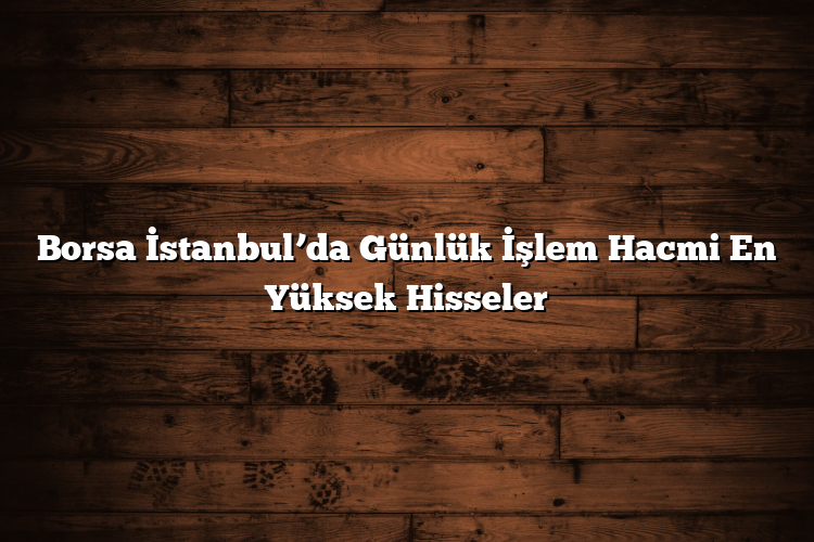 Borsa İstanbul’da Günlük İşlem Hacmi En Yüksek Hisseler