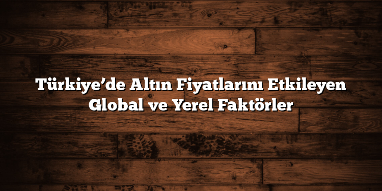 Türkiye’de Altın Fiyatlarını Etkileyen Global ve Yerel Faktörler