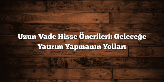 Uzun Vade Hisse Önerileri: Geleceğe Yatırım Yapmanın Yolları
