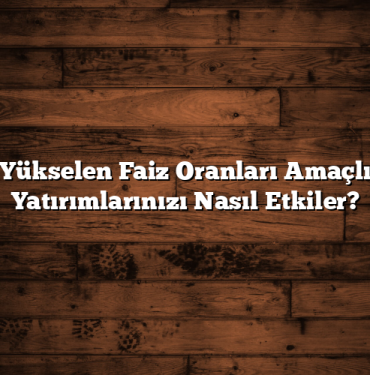 Yükselen Faiz Oranları Amaçlı Yatırımlarınızı Nasıl Etkiler?