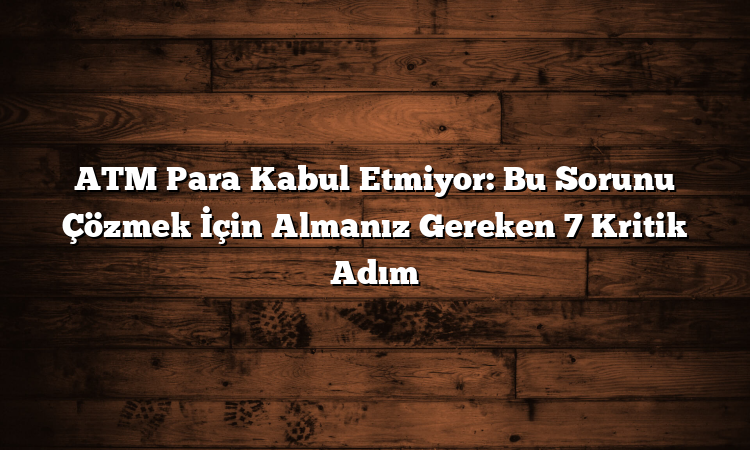ATM Para Kabul Etmiyor: Bu Sorunu Çözmek İçin Almanız Gereken 7 Kritik Adım