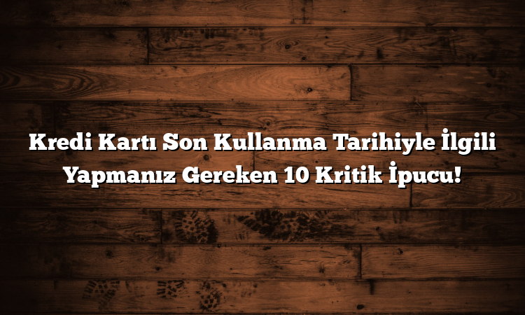 Kredi Kartı Son Kullanma Tarihiyle İlgili Yapmanız Gereken 10 Kritik İpucu!