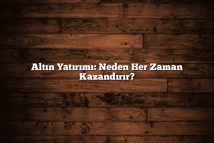 Altın Yatırımı: Neden Her Zaman Kazandırır?