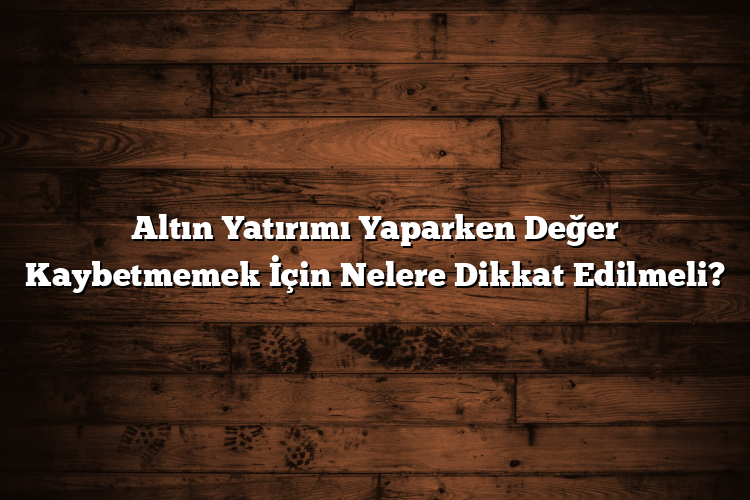 Altın Yatırımı Yaparken Değer Kaybetmemek İçin Nelere Dikkat Edilmeli?