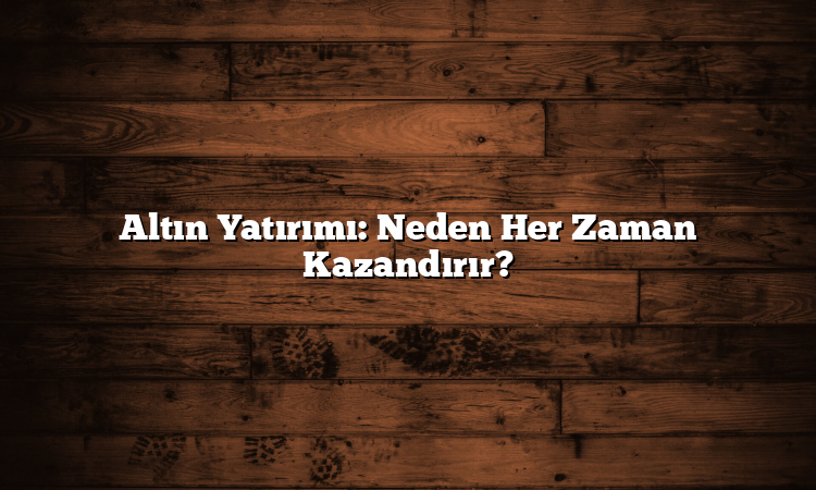 Altın Yatırımı: Neden Her Zaman Kazandırır?