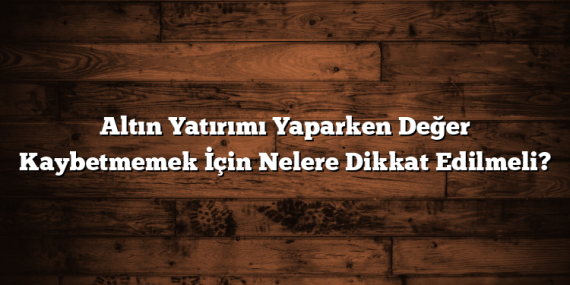 Altın Yatırımı Yaparken Değer Kaybetmemek İçin Nelere Dikkat Edilmeli?