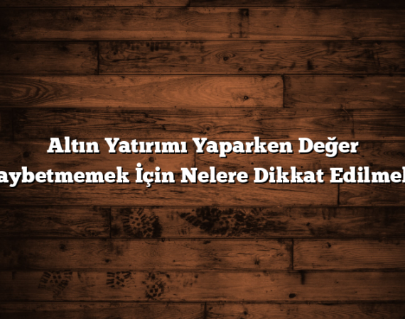 Altın Yatırımı Yaparken Değer Kaybetmemek İçin Nelere Dikkat Edilmeli?