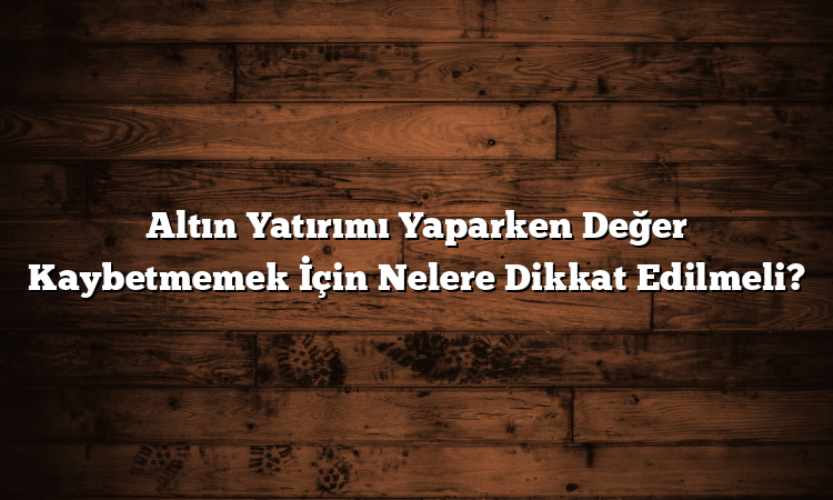 Altın Yatırımı Yaparken Değer Kaybetmemek İçin Nelere Dikkat Edilmeli?