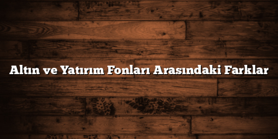 Altın ve Yatırım Fonları Arasındaki Farklar