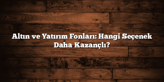 Altın ve Yatırım Fonları: Hangi Seçenek Daha Kazançlı?