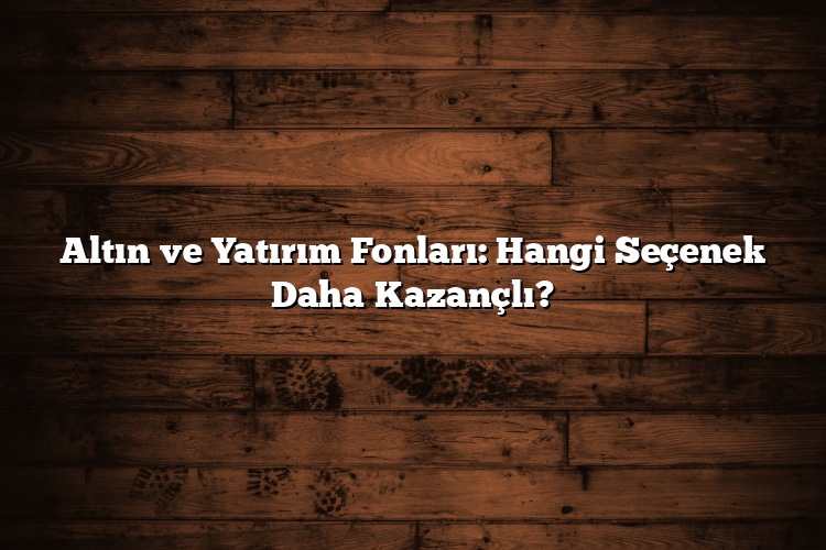 Altın ve Yatırım Fonları: Hangi Seçenek Daha Kazançlı?