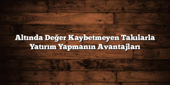 Altında Değer Kaybetmeyen Takılarla Yatırım Yapmanın Avantajları