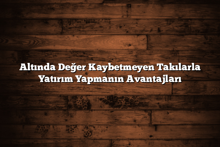 Altında Değer Kaybetmeyen Takılarla Yatırım Yapmanın Avantajları