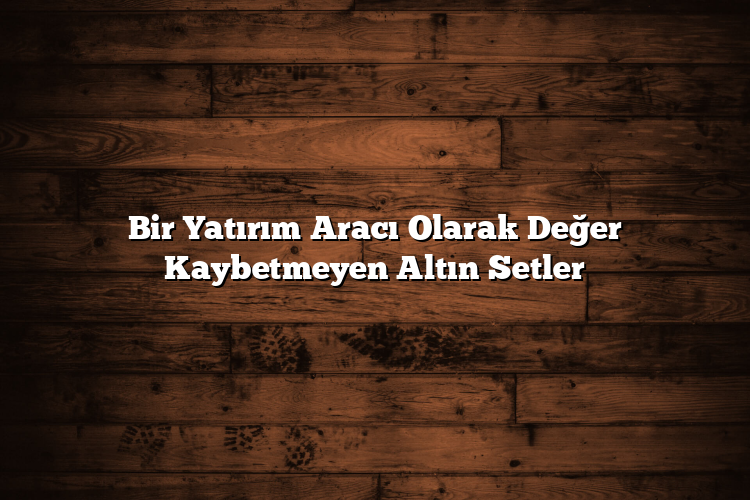Bir Yatırım Aracı Olarak Değer Kaybetmeyen Altın Setler Bir Yatırım Aracı Olarak Değer Kaybetmeyen Altın Setler