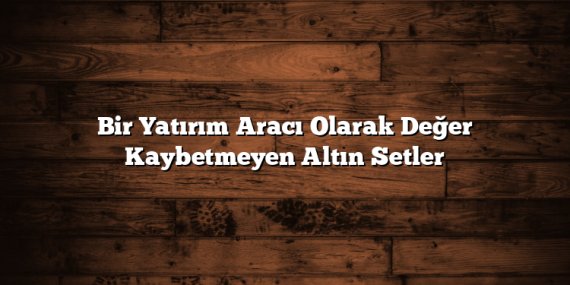 Bir Yatırım Aracı Olarak Değer Kaybetmeyen Altın Setler