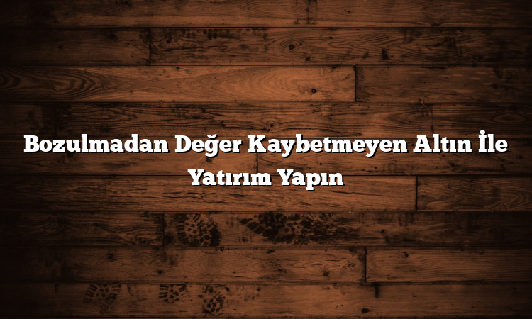 Bozulmadan Değer Kaybetmeyen Altın İle Yatırım Yapın