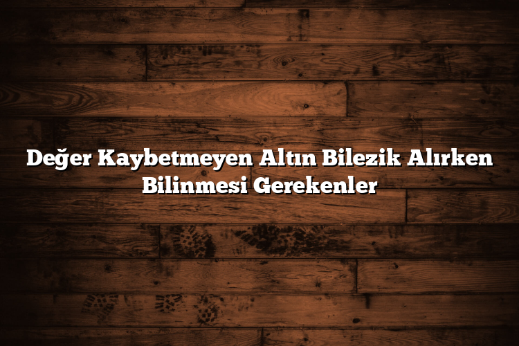 Değer Kaybetmeyen Altın Bilezik Alırken Bilinmesi Gerekenler
