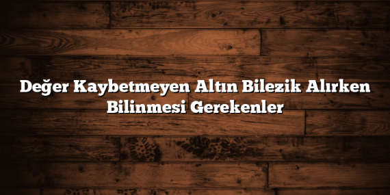 Değer Kaybetmeyen Altın Bilezik Alırken Bilinmesi Gerekenler