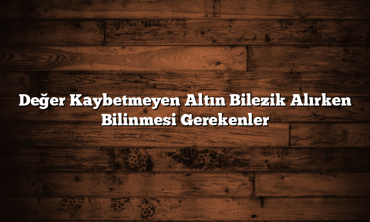 Değer Kaybetmeyen Altın Bilezik Alırken Bilinmesi Gerekenler