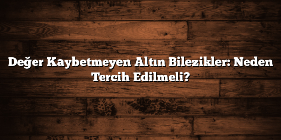 Değer Kaybetmeyen Altın Bilezikler: Neden Tercih Edilmeli?