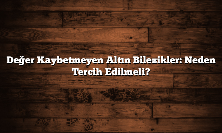Değer Kaybetmeyen Altın Bilezikler: Neden Tercih Edilmeli?