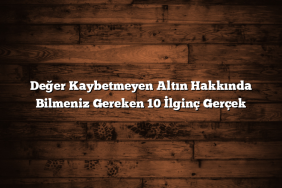 Değer Kaybetmeyen Altın Hakkında Bilmeniz Gereken 10 İlginç Gerçek