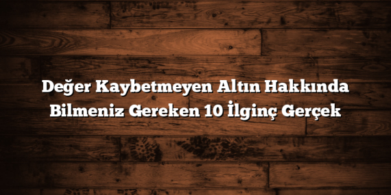 Değer Kaybetmeyen Altın Hakkında Bilmeniz Gereken 10 İlginç Gerçek