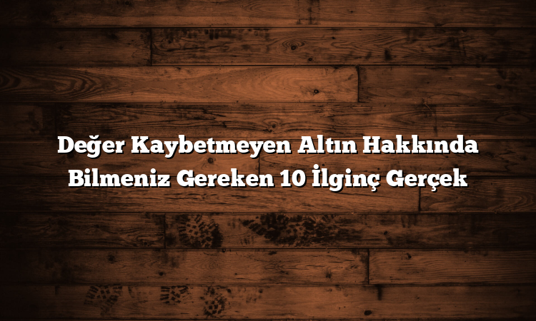 Değer Kaybetmeyen Altın Hakkında Bilmeniz Gereken 10 İlginç Gerçek