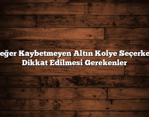 Değer Kaybetmeyen Altın Kolye Seçerken Dikkat Edilmesi Gerekenler