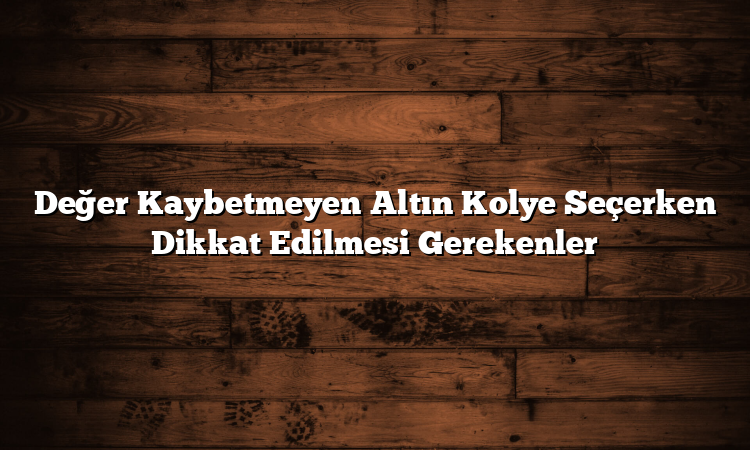 Değer Kaybetmeyen Altın Kolye Seçerken Dikkat Edilmesi Gerekenler