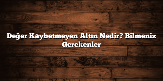 Değer Kaybetmeyen Altın Nedir? Bilmeniz Gerekenler