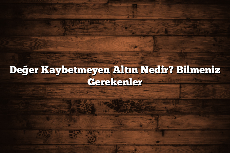 Değer Kaybetmeyen Altın Nedir? Bilmeniz Gerekenler