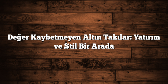 Değer Kaybetmeyen Altın Takılar: Yatırım ve Stil Bir Arada