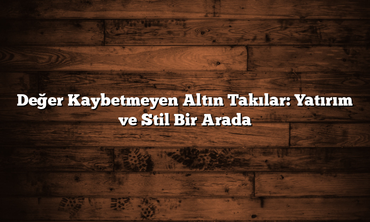 Değer Kaybetmeyen Altın Takılar: Yatırım ve Stil Bir Arada