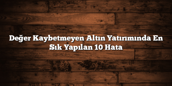 Değer Kaybetmeyen Altın Yatırımında En Sık Yapılan 10 Hata