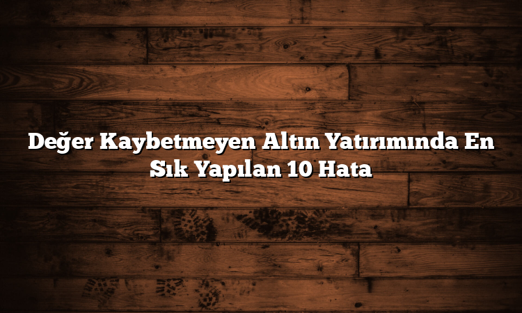 Değer Kaybetmeyen Altın Yatırımında En Sık Yapılan 10 Hata