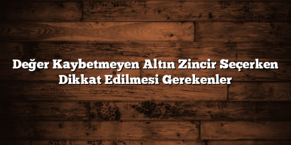 Değer Kaybetmeyen Altın Zincir Seçerken Dikkat Edilmesi Gerekenler