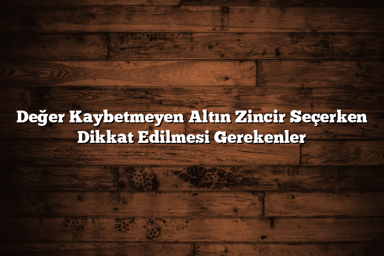 Değer Kaybetmeyen Altın Zincir Seçerken Dikkat Edilmesi Gerekenler