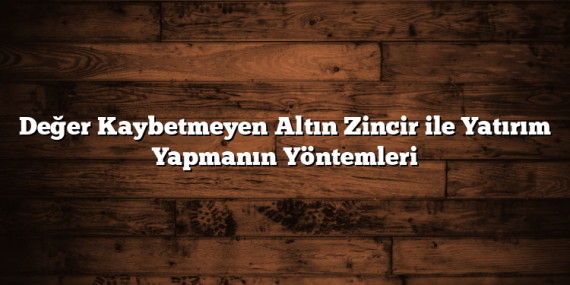 Değer Kaybetmeyen Altın Zincir ile Yatırım Yapmanın Yöntemleri