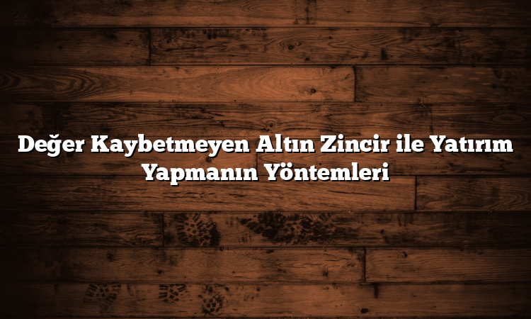 Değer Kaybetmeyen Altın Zincir ile Yatırım Yapmanın Yöntemleri
