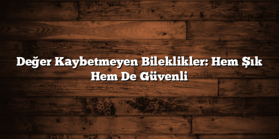 Değer Kaybetmeyen Bileklikler: Hem Şık Hem De Güvenli