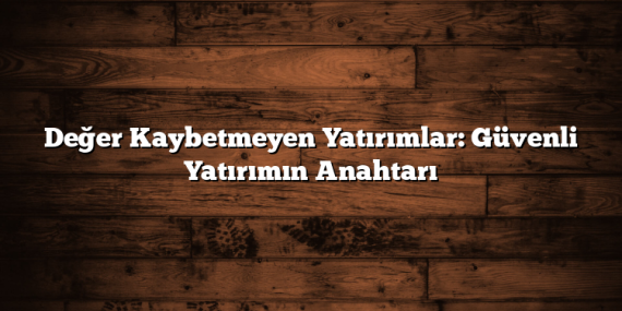 Değer Kaybetmeyen Yatırımlar: Güvenli Yatırımın Anahtarı