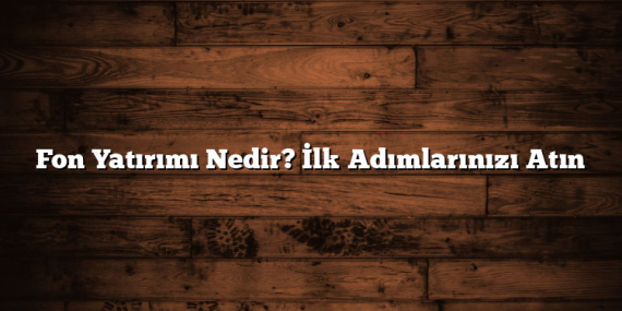 Fon Yatırımı Nedir? İlk Adımlarınızı Atın