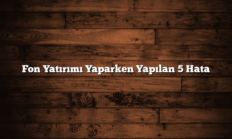 Fon Yatırımı Yaparken Yapılan 5 Hata