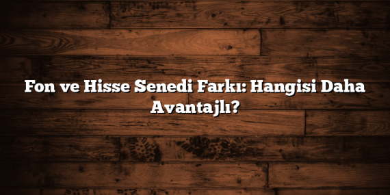 Fon ve Hisse Senedi Farkı: Hangisi Daha Avantajlı?