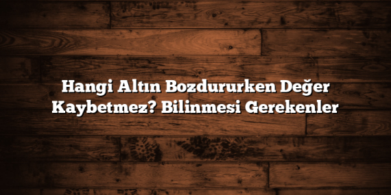 Hangi Altın Bozdururken Değer Kaybetmez? Bilinmesi Gerekenler
