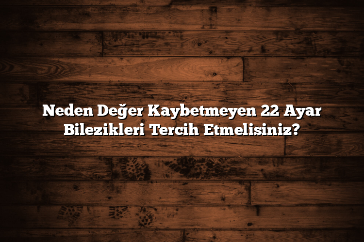 Neden Değer Kaybetmeyen 22 Ayar Bilezikleri Tercih Etmelisiniz?