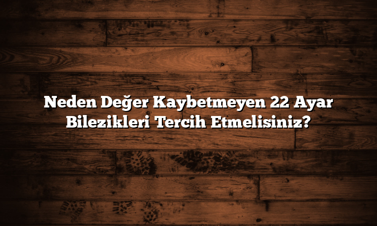 Neden Değer Kaybetmeyen 22 Ayar Bilezikleri Tercih Etmelisiniz?