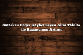 Satarken Değer Kaybetmeyen Altın Takılar ile Kazancınızı Artırın