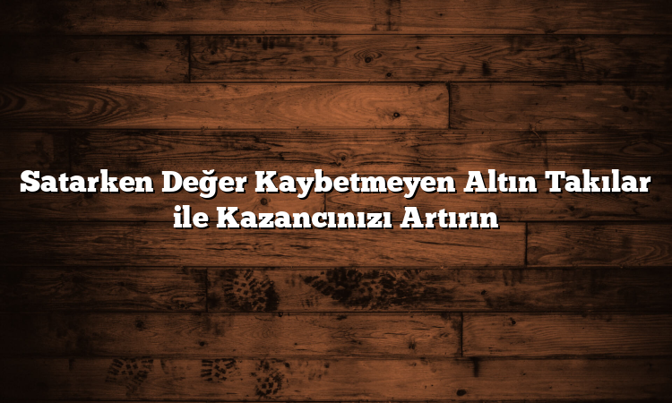 Satarken Değer Kaybetmeyen Altın Takılar ile Kazancınızı Artırın